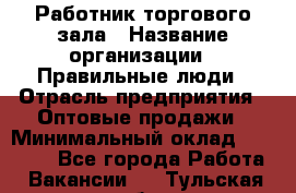 Работник торгового зала › Название организации ­ Правильные люди › Отрасль предприятия ­ Оптовые продажи › Минимальный оклад ­ 24 000 - Все города Работа » Вакансии   . Тульская обл.